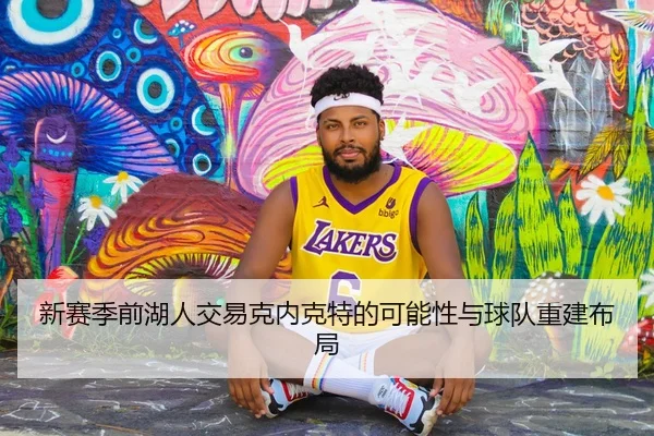 新赛季前湖人交易克内克特的可能性与球队重建布局